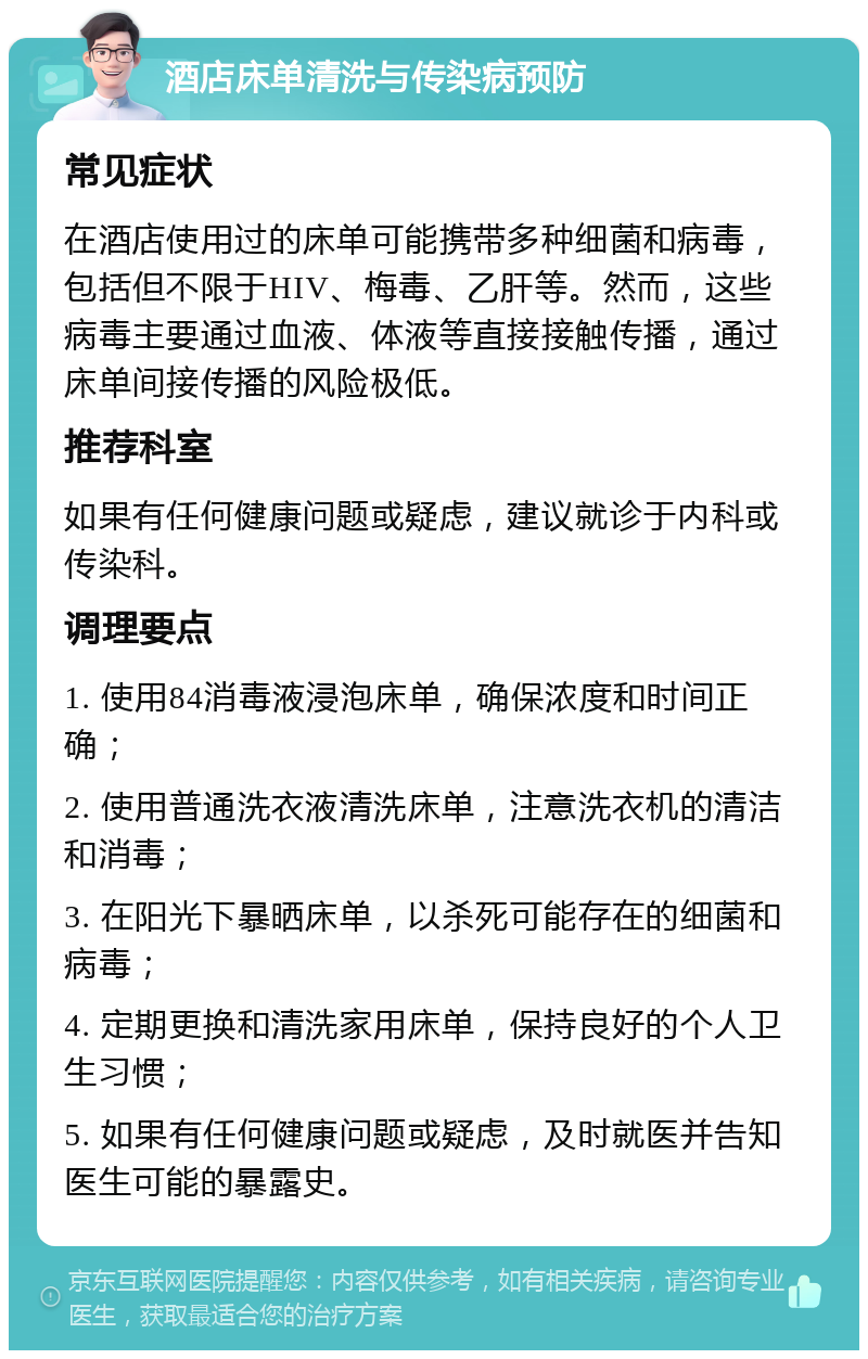 酒店床单清洗与传染病预防 常见症状 在酒店使用过的床单可能携带多种细菌和病毒，包括但不限于HIV、梅毒、乙肝等。然而，这些病毒主要通过血液、体液等直接接触传播，通过床单间接传播的风险极低。 推荐科室 如果有任何健康问题或疑虑，建议就诊于内科或传染科。 调理要点 1. 使用84消毒液浸泡床单，确保浓度和时间正确； 2. 使用普通洗衣液清洗床单，注意洗衣机的清洁和消毒； 3. 在阳光下暴晒床单，以杀死可能存在的细菌和病毒； 4. 定期更换和清洗家用床单，保持良好的个人卫生习惯； 5. 如果有任何健康问题或疑虑，及时就医并告知医生可能的暴露史。