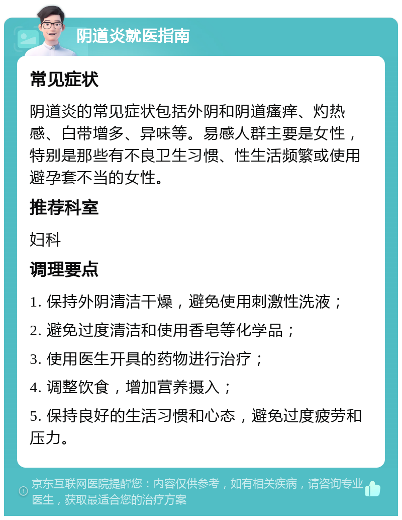 阴道炎就医指南 常见症状 阴道炎的常见症状包括外阴和阴道瘙痒、灼热感、白带增多、异味等。易感人群主要是女性，特别是那些有不良卫生习惯、性生活频繁或使用避孕套不当的女性。 推荐科室 妇科 调理要点 1. 保持外阴清洁干燥，避免使用刺激性洗液； 2. 避免过度清洁和使用香皂等化学品； 3. 使用医生开具的药物进行治疗； 4. 调整饮食，增加营养摄入； 5. 保持良好的生活习惯和心态，避免过度疲劳和压力。