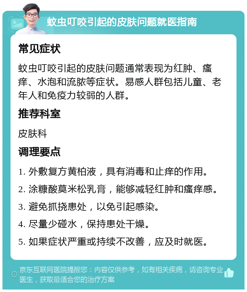 蚊虫叮咬引起的皮肤问题就医指南 常见症状 蚊虫叮咬引起的皮肤问题通常表现为红肿、瘙痒、水泡和流脓等症状。易感人群包括儿童、老年人和免疫力较弱的人群。 推荐科室 皮肤科 调理要点 1. 外敷复方黄柏液，具有消毒和止痒的作用。 2. 涂糠酸莫米松乳膏，能够减轻红肿和瘙痒感。 3. 避免抓挠患处，以免引起感染。 4. 尽量少碰水，保持患处干燥。 5. 如果症状严重或持续不改善，应及时就医。