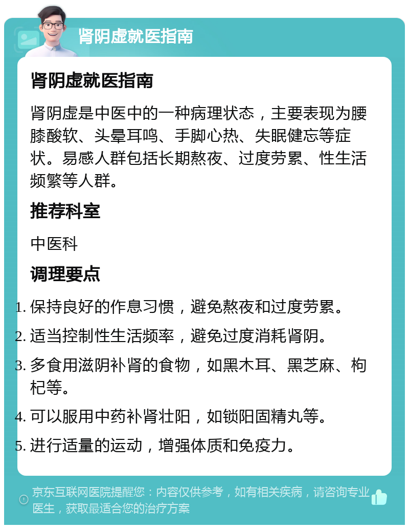 肾阴虚就医指南 肾阴虚就医指南 肾阴虚是中医中的一种病理状态，主要表现为腰膝酸软、头晕耳鸣、手脚心热、失眠健忘等症状。易感人群包括长期熬夜、过度劳累、性生活频繁等人群。 推荐科室 中医科 调理要点 保持良好的作息习惯，避免熬夜和过度劳累。 适当控制性生活频率，避免过度消耗肾阴。 多食用滋阴补肾的食物，如黑木耳、黑芝麻、枸杞等。 可以服用中药补肾壮阳，如锁阳固精丸等。 进行适量的运动，增强体质和免疫力。