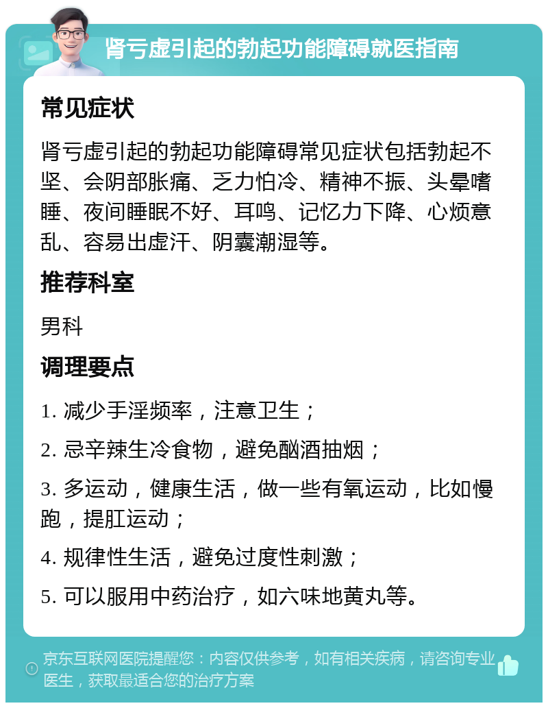 肾亏虚引起的勃起功能障碍就医指南 常见症状 肾亏虚引起的勃起功能障碍常见症状包括勃起不坚、会阴部胀痛、乏力怕冷、精神不振、头晕嗜睡、夜间睡眠不好、耳鸣、记忆力下降、心烦意乱、容易出虚汗、阴囊潮湿等。 推荐科室 男科 调理要点 1. 减少手淫频率，注意卫生； 2. 忌辛辣生冷食物，避免酗酒抽烟； 3. 多运动，健康生活，做一些有氧运动，比如慢跑，提肛运动； 4. 规律性生活，避免过度性刺激； 5. 可以服用中药治疗，如六味地黄丸等。