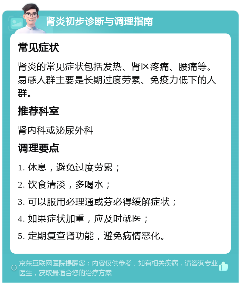 肾炎初步诊断与调理指南 常见症状 肾炎的常见症状包括发热、肾区疼痛、腰痛等。易感人群主要是长期过度劳累、免疫力低下的人群。 推荐科室 肾内科或泌尿外科 调理要点 1. 休息，避免过度劳累； 2. 饮食清淡，多喝水； 3. 可以服用必理通或芬必得缓解症状； 4. 如果症状加重，应及时就医； 5. 定期复查肾功能，避免病情恶化。