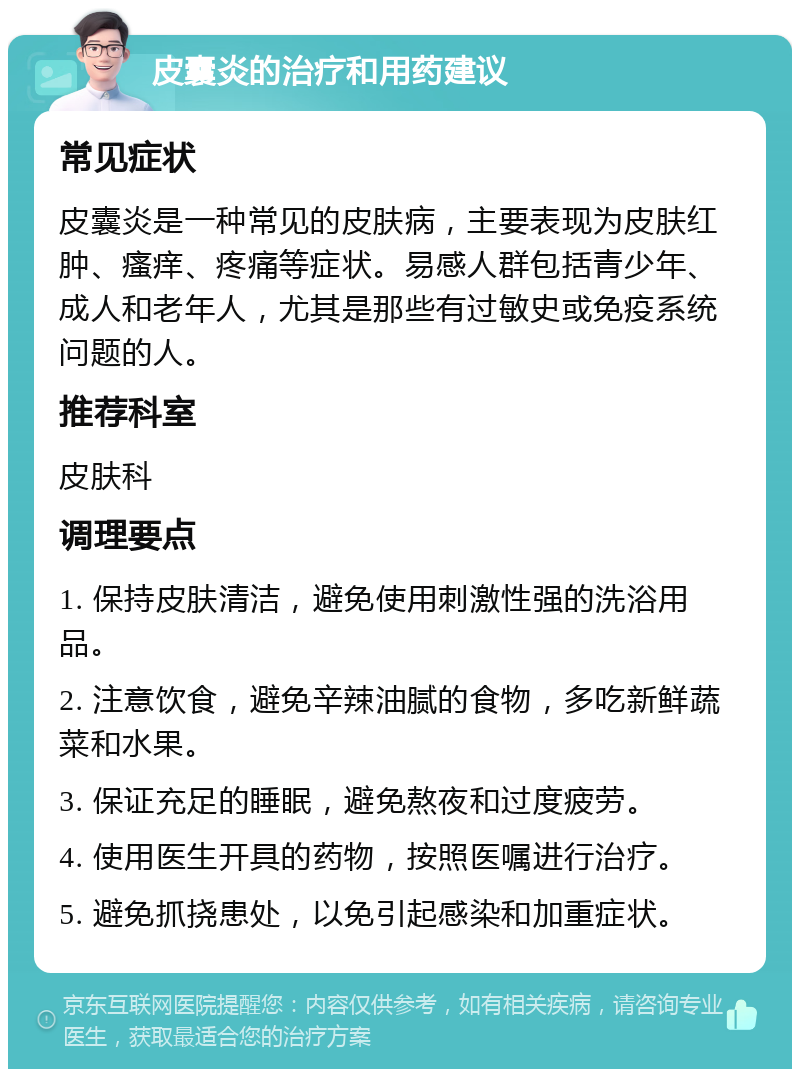 皮囊炎的治疗和用药建议 常见症状 皮囊炎是一种常见的皮肤病，主要表现为皮肤红肿、瘙痒、疼痛等症状。易感人群包括青少年、成人和老年人，尤其是那些有过敏史或免疫系统问题的人。 推荐科室 皮肤科 调理要点 1. 保持皮肤清洁，避免使用刺激性强的洗浴用品。 2. 注意饮食，避免辛辣油腻的食物，多吃新鲜蔬菜和水果。 3. 保证充足的睡眠，避免熬夜和过度疲劳。 4. 使用医生开具的药物，按照医嘱进行治疗。 5. 避免抓挠患处，以免引起感染和加重症状。