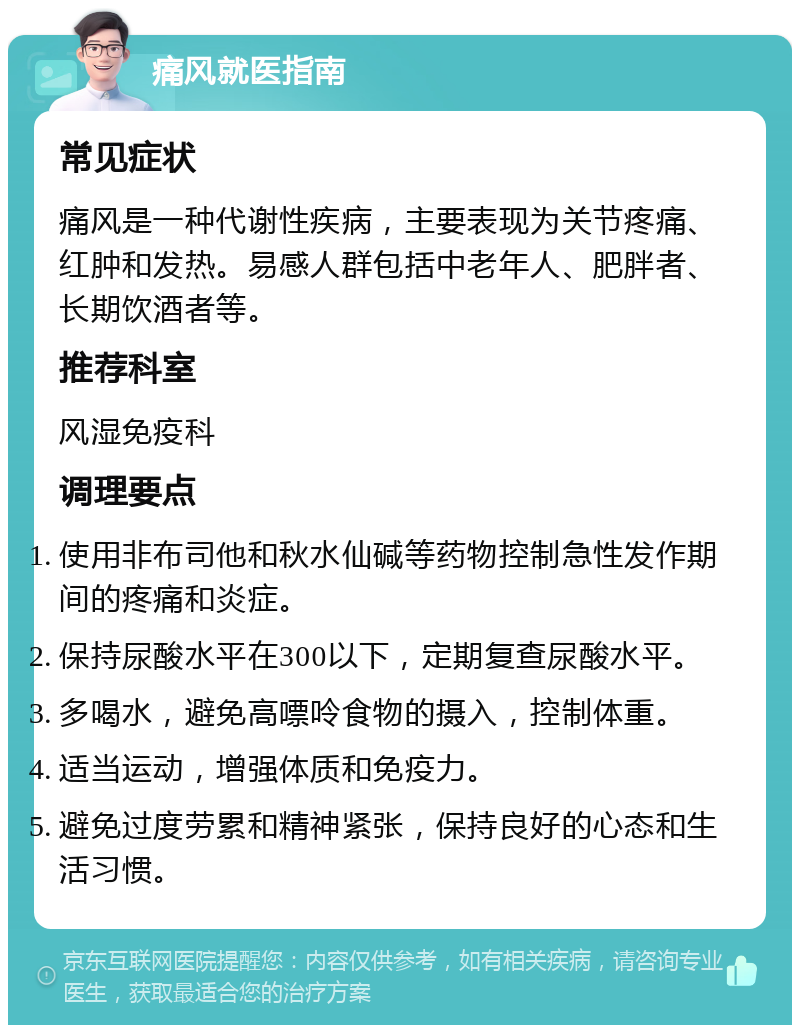 痛风就医指南 常见症状 痛风是一种代谢性疾病，主要表现为关节疼痛、红肿和发热。易感人群包括中老年人、肥胖者、长期饮酒者等。 推荐科室 风湿免疫科 调理要点 使用非布司他和秋水仙碱等药物控制急性发作期间的疼痛和炎症。 保持尿酸水平在300以下，定期复查尿酸水平。 多喝水，避免高嘌呤食物的摄入，控制体重。 适当运动，增强体质和免疫力。 避免过度劳累和精神紧张，保持良好的心态和生活习惯。