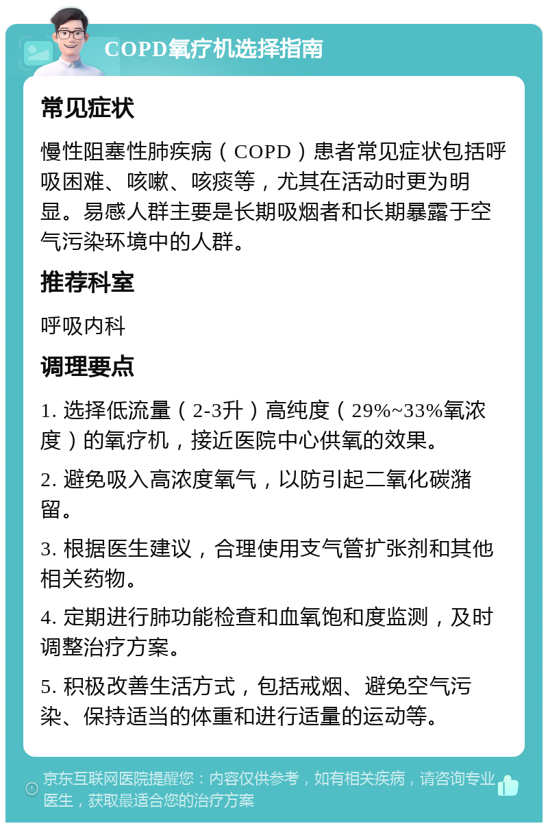 COPD氧疗机选择指南 常见症状 慢性阻塞性肺疾病（COPD）患者常见症状包括呼吸困难、咳嗽、咳痰等，尤其在活动时更为明显。易感人群主要是长期吸烟者和长期暴露于空气污染环境中的人群。 推荐科室 呼吸内科 调理要点 1. 选择低流量（2-3升）高纯度（29%~33%氧浓度）的氧疗机，接近医院中心供氧的效果。 2. 避免吸入高浓度氧气，以防引起二氧化碳潴留。 3. 根据医生建议，合理使用支气管扩张剂和其他相关药物。 4. 定期进行肺功能检查和血氧饱和度监测，及时调整治疗方案。 5. 积极改善生活方式，包括戒烟、避免空气污染、保持适当的体重和进行适量的运动等。