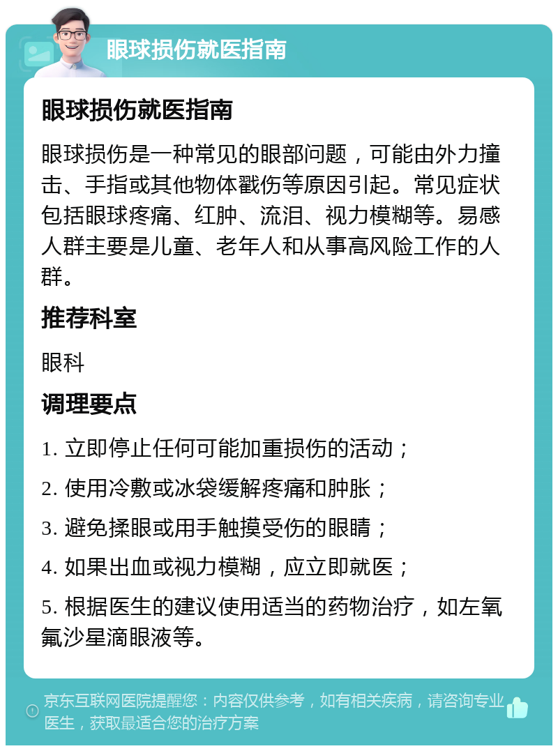 眼球损伤就医指南 眼球损伤就医指南 眼球损伤是一种常见的眼部问题，可能由外力撞击、手指或其他物体戳伤等原因引起。常见症状包括眼球疼痛、红肿、流泪、视力模糊等。易感人群主要是儿童、老年人和从事高风险工作的人群。 推荐科室 眼科 调理要点 1. 立即停止任何可能加重损伤的活动； 2. 使用冷敷或冰袋缓解疼痛和肿胀； 3. 避免揉眼或用手触摸受伤的眼睛； 4. 如果出血或视力模糊，应立即就医； 5. 根据医生的建议使用适当的药物治疗，如左氧氟沙星滴眼液等。