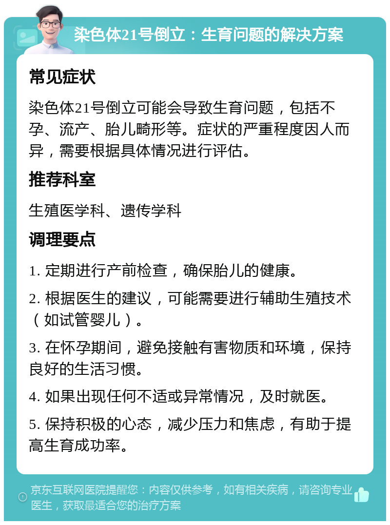 染色体21号倒立：生育问题的解决方案 常见症状 染色体21号倒立可能会导致生育问题，包括不孕、流产、胎儿畸形等。症状的严重程度因人而异，需要根据具体情况进行评估。 推荐科室 生殖医学科、遗传学科 调理要点 1. 定期进行产前检查，确保胎儿的健康。 2. 根据医生的建议，可能需要进行辅助生殖技术（如试管婴儿）。 3. 在怀孕期间，避免接触有害物质和环境，保持良好的生活习惯。 4. 如果出现任何不适或异常情况，及时就医。 5. 保持积极的心态，减少压力和焦虑，有助于提高生育成功率。