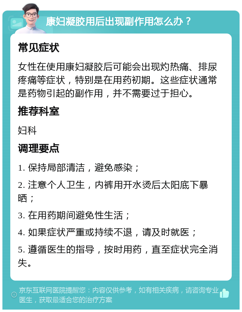 康妇凝胶用后出现副作用怎么办？ 常见症状 女性在使用康妇凝胶后可能会出现灼热痛、排尿疼痛等症状，特别是在用药初期。这些症状通常是药物引起的副作用，并不需要过于担心。 推荐科室 妇科 调理要点 1. 保持局部清洁，避免感染； 2. 注意个人卫生，内裤用开水烫后太阳底下暴晒； 3. 在用药期间避免性生活； 4. 如果症状严重或持续不退，请及时就医； 5. 遵循医生的指导，按时用药，直至症状完全消失。