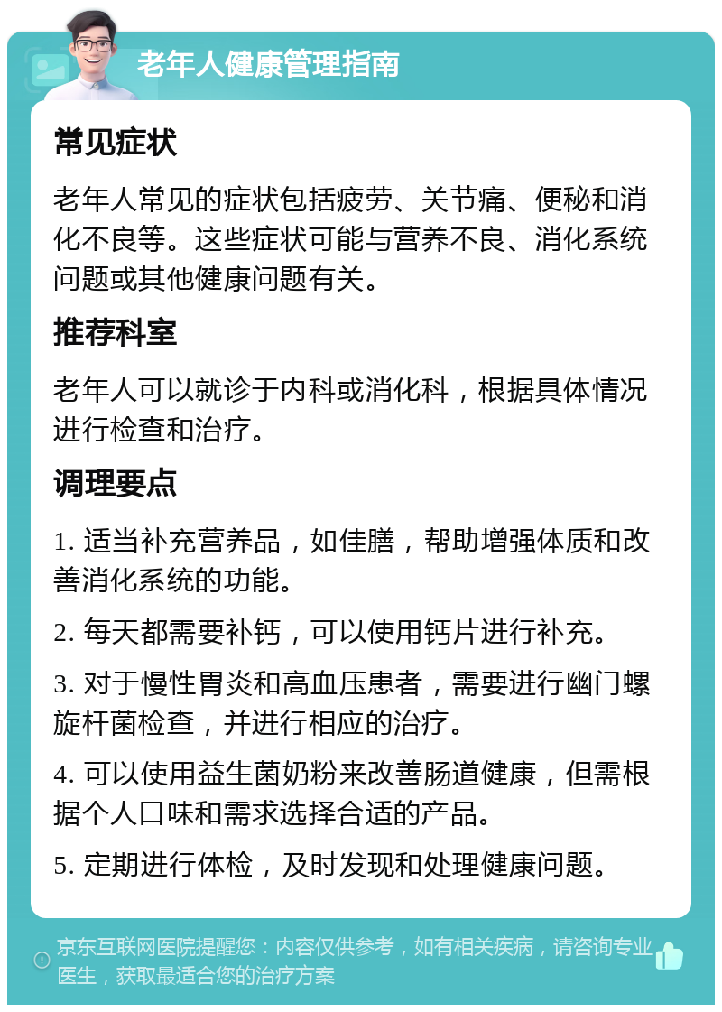 老年人健康管理指南 常见症状 老年人常见的症状包括疲劳、关节痛、便秘和消化不良等。这些症状可能与营养不良、消化系统问题或其他健康问题有关。 推荐科室 老年人可以就诊于内科或消化科，根据具体情况进行检查和治疗。 调理要点 1. 适当补充营养品，如佳膳，帮助增强体质和改善消化系统的功能。 2. 每天都需要补钙，可以使用钙片进行补充。 3. 对于慢性胃炎和高血压患者，需要进行幽门螺旋杆菌检查，并进行相应的治疗。 4. 可以使用益生菌奶粉来改善肠道健康，但需根据个人口味和需求选择合适的产品。 5. 定期进行体检，及时发现和处理健康问题。