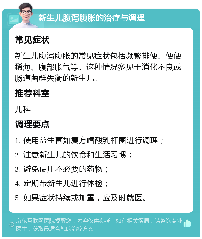 新生儿腹泻腹胀的治疗与调理 常见症状 新生儿腹泻腹胀的常见症状包括频繁排便、便便稀薄、腹部胀气等。这种情况多见于消化不良或肠道菌群失衡的新生儿。 推荐科室 儿科 调理要点 1. 使用益生菌如复方嗜酸乳杆菌进行调理； 2. 注意新生儿的饮食和生活习惯； 3. 避免使用不必要的药物； 4. 定期带新生儿进行体检； 5. 如果症状持续或加重，应及时就医。