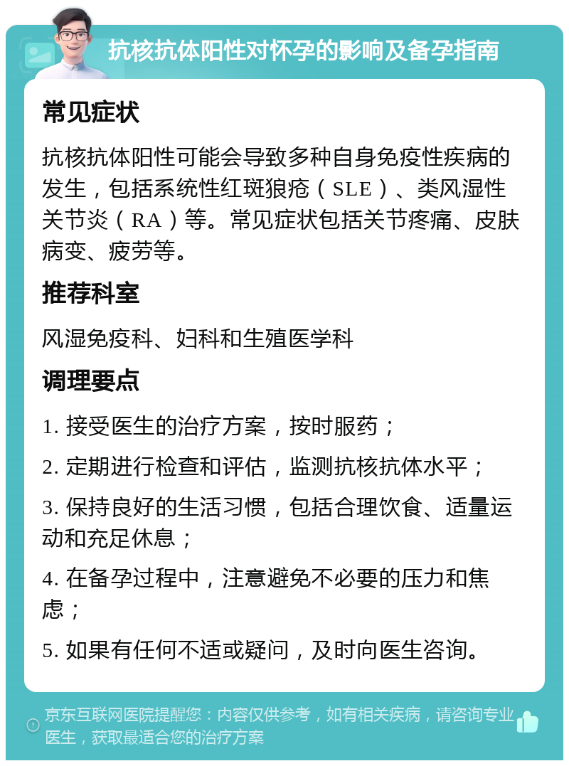 抗核抗体阳性对怀孕的影响及备孕指南 常见症状 抗核抗体阳性可能会导致多种自身免疫性疾病的发生，包括系统性红斑狼疮（SLE）、类风湿性关节炎（RA）等。常见症状包括关节疼痛、皮肤病变、疲劳等。 推荐科室 风湿免疫科、妇科和生殖医学科 调理要点 1. 接受医生的治疗方案，按时服药； 2. 定期进行检查和评估，监测抗核抗体水平； 3. 保持良好的生活习惯，包括合理饮食、适量运动和充足休息； 4. 在备孕过程中，注意避免不必要的压力和焦虑； 5. 如果有任何不适或疑问，及时向医生咨询。