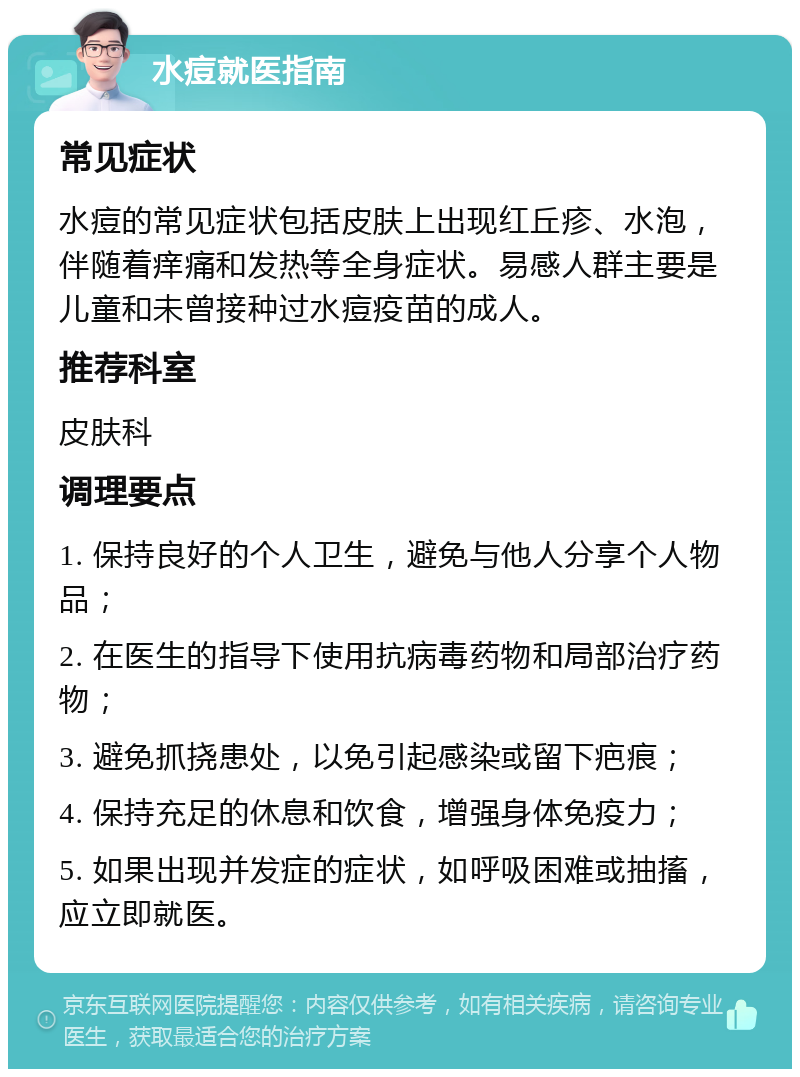 水痘就医指南 常见症状 水痘的常见症状包括皮肤上出现红丘疹、水泡，伴随着痒痛和发热等全身症状。易感人群主要是儿童和未曾接种过水痘疫苗的成人。 推荐科室 皮肤科 调理要点 1. 保持良好的个人卫生，避免与他人分享个人物品； 2. 在医生的指导下使用抗病毒药物和局部治疗药物； 3. 避免抓挠患处，以免引起感染或留下疤痕； 4. 保持充足的休息和饮食，增强身体免疫力； 5. 如果出现并发症的症状，如呼吸困难或抽搐，应立即就医。