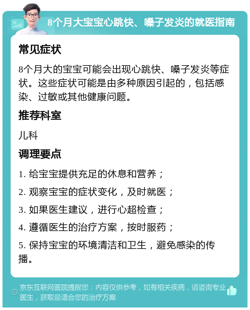 8个月大宝宝心跳快、嗓子发炎的就医指南 常见症状 8个月大的宝宝可能会出现心跳快、嗓子发炎等症状。这些症状可能是由多种原因引起的，包括感染、过敏或其他健康问题。 推荐科室 儿科 调理要点 1. 给宝宝提供充足的休息和营养； 2. 观察宝宝的症状变化，及时就医； 3. 如果医生建议，进行心超检查； 4. 遵循医生的治疗方案，按时服药； 5. 保持宝宝的环境清洁和卫生，避免感染的传播。