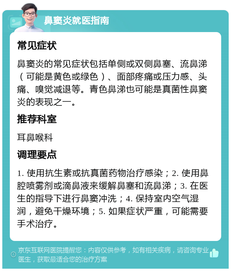 鼻窦炎就医指南 常见症状 鼻窦炎的常见症状包括单侧或双侧鼻塞、流鼻涕（可能是黄色或绿色）、面部疼痛或压力感、头痛、嗅觉减退等。青色鼻涕也可能是真菌性鼻窦炎的表现之一。 推荐科室 耳鼻喉科 调理要点 1. 使用抗生素或抗真菌药物治疗感染；2. 使用鼻腔喷雾剂或滴鼻液来缓解鼻塞和流鼻涕；3. 在医生的指导下进行鼻窦冲洗；4. 保持室内空气湿润，避免干燥环境；5. 如果症状严重，可能需要手术治疗。