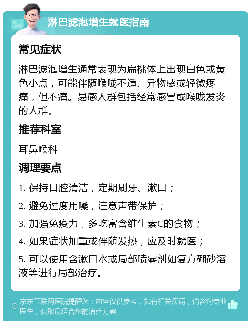 淋巴滤泡增生就医指南 常见症状 淋巴滤泡增生通常表现为扁桃体上出现白色或黄色小点，可能伴随喉咙不适、异物感或轻微疼痛，但不痛。易感人群包括经常感冒或喉咙发炎的人群。 推荐科室 耳鼻喉科 调理要点 1. 保持口腔清洁，定期刷牙、漱口； 2. 避免过度用嗓，注意声带保护； 3. 加强免疫力，多吃富含维生素C的食物； 4. 如果症状加重或伴随发热，应及时就医； 5. 可以使用含漱口水或局部喷雾剂如复方硼砂溶液等进行局部治疗。