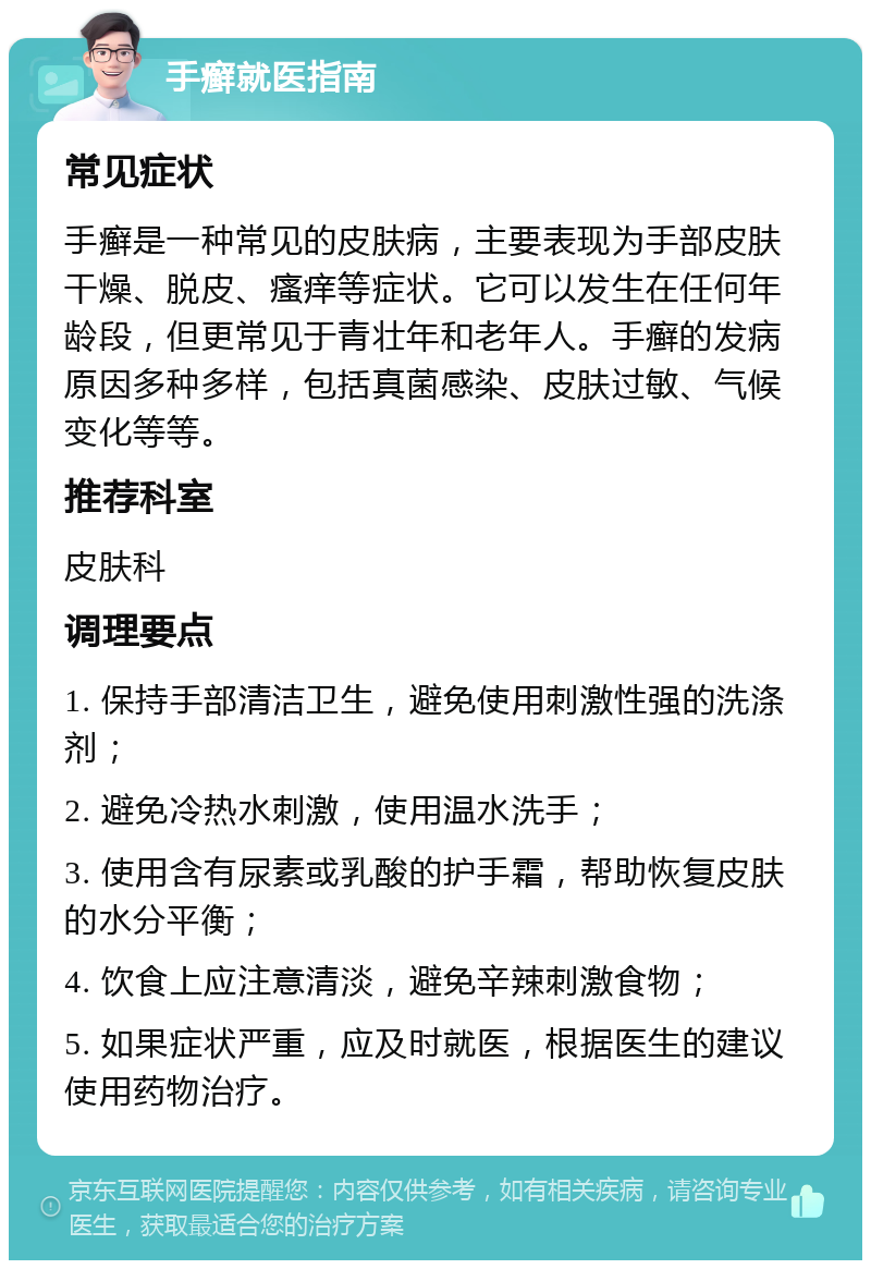 手癣就医指南 常见症状 手癣是一种常见的皮肤病，主要表现为手部皮肤干燥、脱皮、瘙痒等症状。它可以发生在任何年龄段，但更常见于青壮年和老年人。手癣的发病原因多种多样，包括真菌感染、皮肤过敏、气候变化等等。 推荐科室 皮肤科 调理要点 1. 保持手部清洁卫生，避免使用刺激性强的洗涤剂； 2. 避免冷热水刺激，使用温水洗手； 3. 使用含有尿素或乳酸的护手霜，帮助恢复皮肤的水分平衡； 4. 饮食上应注意清淡，避免辛辣刺激食物； 5. 如果症状严重，应及时就医，根据医生的建议使用药物治疗。