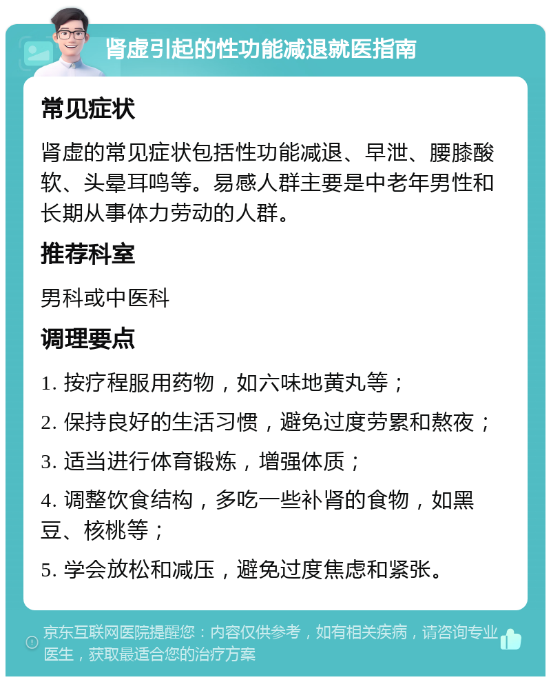 肾虚引起的性功能减退就医指南 常见症状 肾虚的常见症状包括性功能减退、早泄、腰膝酸软、头晕耳鸣等。易感人群主要是中老年男性和长期从事体力劳动的人群。 推荐科室 男科或中医科 调理要点 1. 按疗程服用药物，如六味地黄丸等； 2. 保持良好的生活习惯，避免过度劳累和熬夜； 3. 适当进行体育锻炼，增强体质； 4. 调整饮食结构，多吃一些补肾的食物，如黑豆、核桃等； 5. 学会放松和减压，避免过度焦虑和紧张。