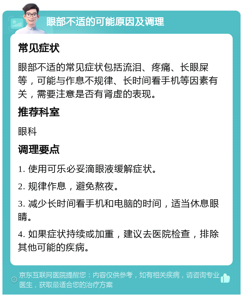 眼部不适的可能原因及调理 常见症状 眼部不适的常见症状包括流泪、疼痛、长眼屎等，可能与作息不规律、长时间看手机等因素有关，需要注意是否有肾虚的表现。 推荐科室 眼科 调理要点 1. 使用可乐必妥滴眼液缓解症状。 2. 规律作息，避免熬夜。 3. 减少长时间看手机和电脑的时间，适当休息眼睛。 4. 如果症状持续或加重，建议去医院检查，排除其他可能的疾病。