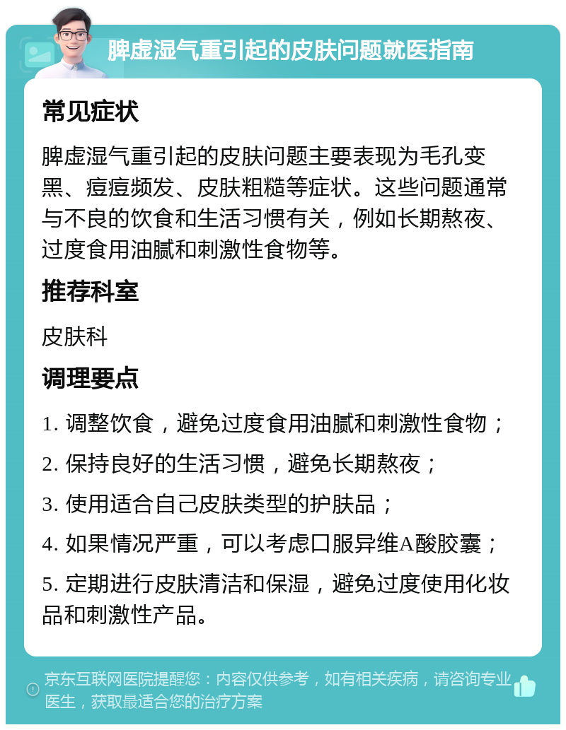 脾虚湿气重引起的皮肤问题就医指南 常见症状 脾虚湿气重引起的皮肤问题主要表现为毛孔变黑、痘痘频发、皮肤粗糙等症状。这些问题通常与不良的饮食和生活习惯有关，例如长期熬夜、过度食用油腻和刺激性食物等。 推荐科室 皮肤科 调理要点 1. 调整饮食，避免过度食用油腻和刺激性食物； 2. 保持良好的生活习惯，避免长期熬夜； 3. 使用适合自己皮肤类型的护肤品； 4. 如果情况严重，可以考虑口服异维A酸胶囊； 5. 定期进行皮肤清洁和保湿，避免过度使用化妆品和刺激性产品。