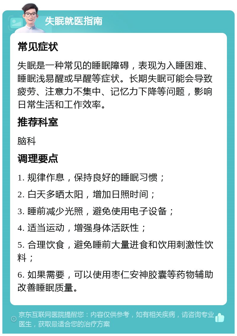 失眠就医指南 常见症状 失眠是一种常见的睡眠障碍，表现为入睡困难、睡眠浅易醒或早醒等症状。长期失眠可能会导致疲劳、注意力不集中、记忆力下降等问题，影响日常生活和工作效率。 推荐科室 脑科 调理要点 1. 规律作息，保持良好的睡眠习惯； 2. 白天多晒太阳，增加日照时间； 3. 睡前减少光照，避免使用电子设备； 4. 适当运动，增强身体活跃性； 5. 合理饮食，避免睡前大量进食和饮用刺激性饮料； 6. 如果需要，可以使用枣仁安神胶囊等药物辅助改善睡眠质量。