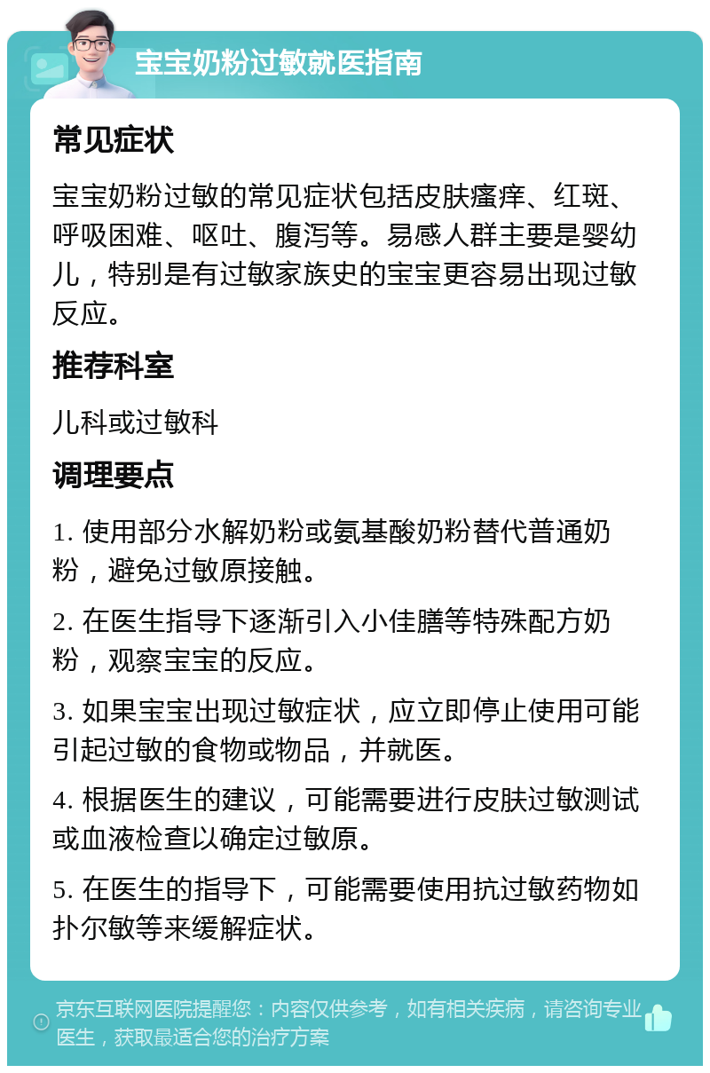 宝宝奶粉过敏就医指南 常见症状 宝宝奶粉过敏的常见症状包括皮肤瘙痒、红斑、呼吸困难、呕吐、腹泻等。易感人群主要是婴幼儿，特别是有过敏家族史的宝宝更容易出现过敏反应。 推荐科室 儿科或过敏科 调理要点 1. 使用部分水解奶粉或氨基酸奶粉替代普通奶粉，避免过敏原接触。 2. 在医生指导下逐渐引入小佳膳等特殊配方奶粉，观察宝宝的反应。 3. 如果宝宝出现过敏症状，应立即停止使用可能引起过敏的食物或物品，并就医。 4. 根据医生的建议，可能需要进行皮肤过敏测试或血液检查以确定过敏原。 5. 在医生的指导下，可能需要使用抗过敏药物如扑尔敏等来缓解症状。