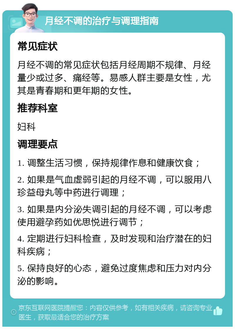 月经不调的治疗与调理指南 常见症状 月经不调的常见症状包括月经周期不规律、月经量少或过多、痛经等。易感人群主要是女性，尤其是青春期和更年期的女性。 推荐科室 妇科 调理要点 1. 调整生活习惯，保持规律作息和健康饮食； 2. 如果是气血虚弱引起的月经不调，可以服用八珍益母丸等中药进行调理； 3. 如果是内分泌失调引起的月经不调，可以考虑使用避孕药如优思悦进行调节； 4. 定期进行妇科检查，及时发现和治疗潜在的妇科疾病； 5. 保持良好的心态，避免过度焦虑和压力对内分泌的影响。