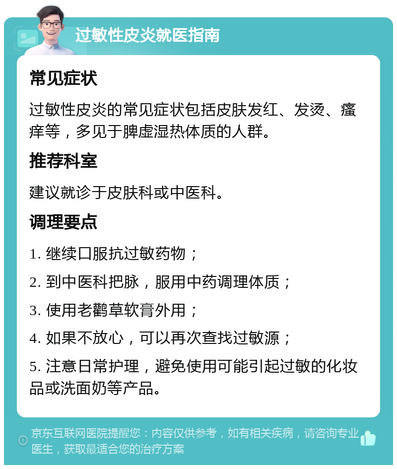 过敏性皮炎就医指南 常见症状 过敏性皮炎的常见症状包括皮肤发红、发烫、瘙痒等，多见于脾虚湿热体质的人群。 推荐科室 建议就诊于皮肤科或中医科。 调理要点 1. 继续口服抗过敏药物； 2. 到中医科把脉，服用中药调理体质； 3. 使用老鹳草软膏外用； 4. 如果不放心，可以再次查找过敏源； 5. 注意日常护理，避免使用可能引起过敏的化妆品或洗面奶等产品。