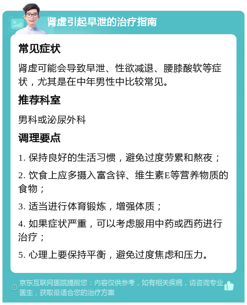 肾虚引起早泄的治疗指南 常见症状 肾虚可能会导致早泄、性欲减退、腰膝酸软等症状，尤其是在中年男性中比较常见。 推荐科室 男科或泌尿外科 调理要点 1. 保持良好的生活习惯，避免过度劳累和熬夜； 2. 饮食上应多摄入富含锌、维生素E等营养物质的食物； 3. 适当进行体育锻炼，增强体质； 4. 如果症状严重，可以考虑服用中药或西药进行治疗； 5. 心理上要保持平衡，避免过度焦虑和压力。