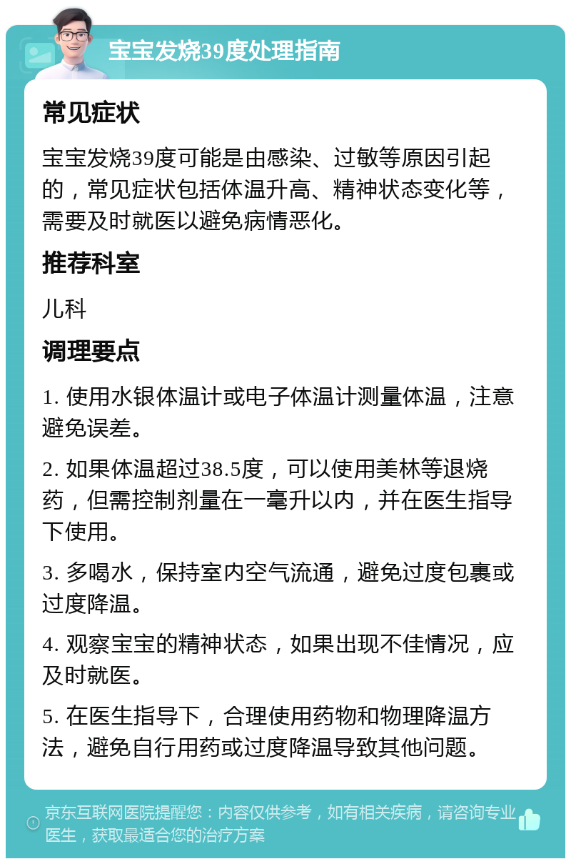 宝宝发烧39度处理指南 常见症状 宝宝发烧39度可能是由感染、过敏等原因引起的，常见症状包括体温升高、精神状态变化等，需要及时就医以避免病情恶化。 推荐科室 儿科 调理要点 1. 使用水银体温计或电子体温计测量体温，注意避免误差。 2. 如果体温超过38.5度，可以使用美林等退烧药，但需控制剂量在一毫升以内，并在医生指导下使用。 3. 多喝水，保持室内空气流通，避免过度包裹或过度降温。 4. 观察宝宝的精神状态，如果出现不佳情况，应及时就医。 5. 在医生指导下，合理使用药物和物理降温方法，避免自行用药或过度降温导致其他问题。