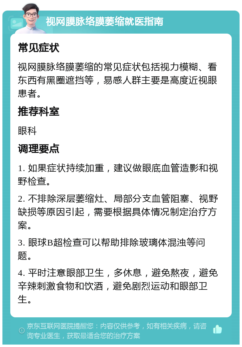 视网膜脉络膜萎缩就医指南 常见症状 视网膜脉络膜萎缩的常见症状包括视力模糊、看东西有黑圈遮挡等，易感人群主要是高度近视眼患者。 推荐科室 眼科 调理要点 1. 如果症状持续加重，建议做眼底血管造影和视野检查。 2. 不排除深层萎缩灶、局部分支血管阻塞、视野缺损等原因引起，需要根据具体情况制定治疗方案。 3. 眼球B超检查可以帮助排除玻璃体混浊等问题。 4. 平时注意眼部卫生，多休息，避免熬夜，避免辛辣刺激食物和饮酒，避免剧烈运动和眼部卫生。