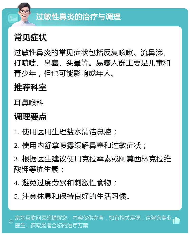 过敏性鼻炎的治疗与调理 常见症状 过敏性鼻炎的常见症状包括反复咳嗽、流鼻涕、打喷嚏、鼻塞、头晕等。易感人群主要是儿童和青少年，但也可能影响成年人。 推荐科室 耳鼻喉科 调理要点 1. 使用医用生理盐水清洁鼻腔； 2. 使用内舒拿喷雾缓解鼻塞和过敏症状； 3. 根据医生建议使用克拉霉素或阿莫西林克拉维酸钾等抗生素； 4. 避免过度劳累和刺激性食物； 5. 注意休息和保持良好的生活习惯。