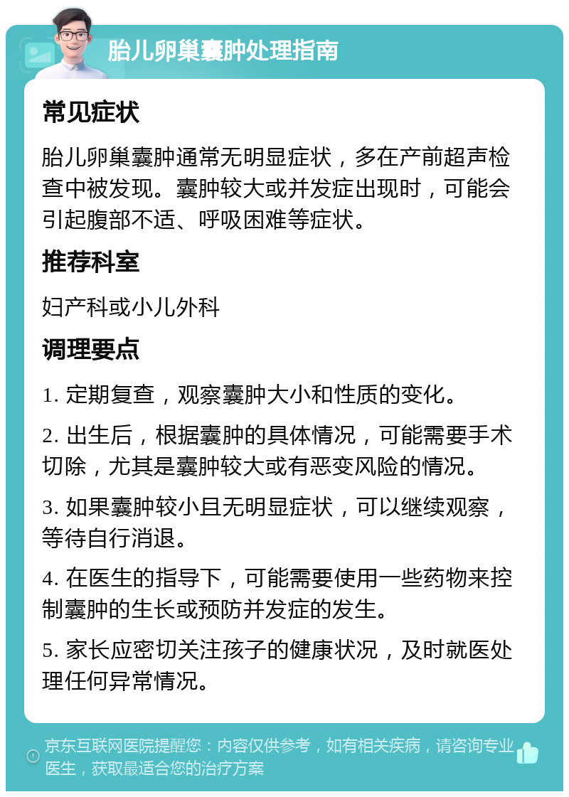 胎儿卵巢囊肿处理指南 常见症状 胎儿卵巢囊肿通常无明显症状，多在产前超声检查中被发现。囊肿较大或并发症出现时，可能会引起腹部不适、呼吸困难等症状。 推荐科室 妇产科或小儿外科 调理要点 1. 定期复查，观察囊肿大小和性质的变化。 2. 出生后，根据囊肿的具体情况，可能需要手术切除，尤其是囊肿较大或有恶变风险的情况。 3. 如果囊肿较小且无明显症状，可以继续观察，等待自行消退。 4. 在医生的指导下，可能需要使用一些药物来控制囊肿的生长或预防并发症的发生。 5. 家长应密切关注孩子的健康状况，及时就医处理任何异常情况。