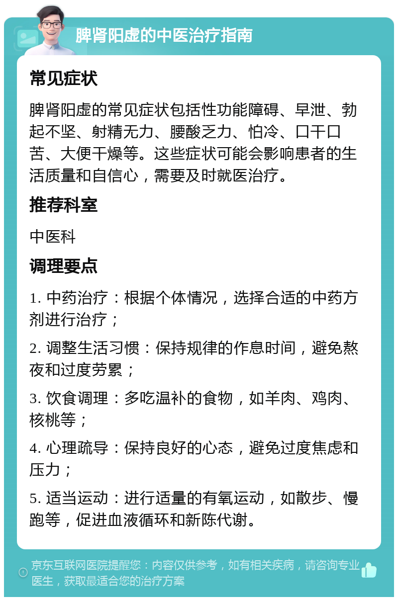 脾肾阳虚的中医治疗指南 常见症状 脾肾阳虚的常见症状包括性功能障碍、早泄、勃起不坚、射精无力、腰酸乏力、怕冷、口干口苦、大便干燥等。这些症状可能会影响患者的生活质量和自信心，需要及时就医治疗。 推荐科室 中医科 调理要点 1. 中药治疗：根据个体情况，选择合适的中药方剂进行治疗； 2. 调整生活习惯：保持规律的作息时间，避免熬夜和过度劳累； 3. 饮食调理：多吃温补的食物，如羊肉、鸡肉、核桃等； 4. 心理疏导：保持良好的心态，避免过度焦虑和压力； 5. 适当运动：进行适量的有氧运动，如散步、慢跑等，促进血液循环和新陈代谢。