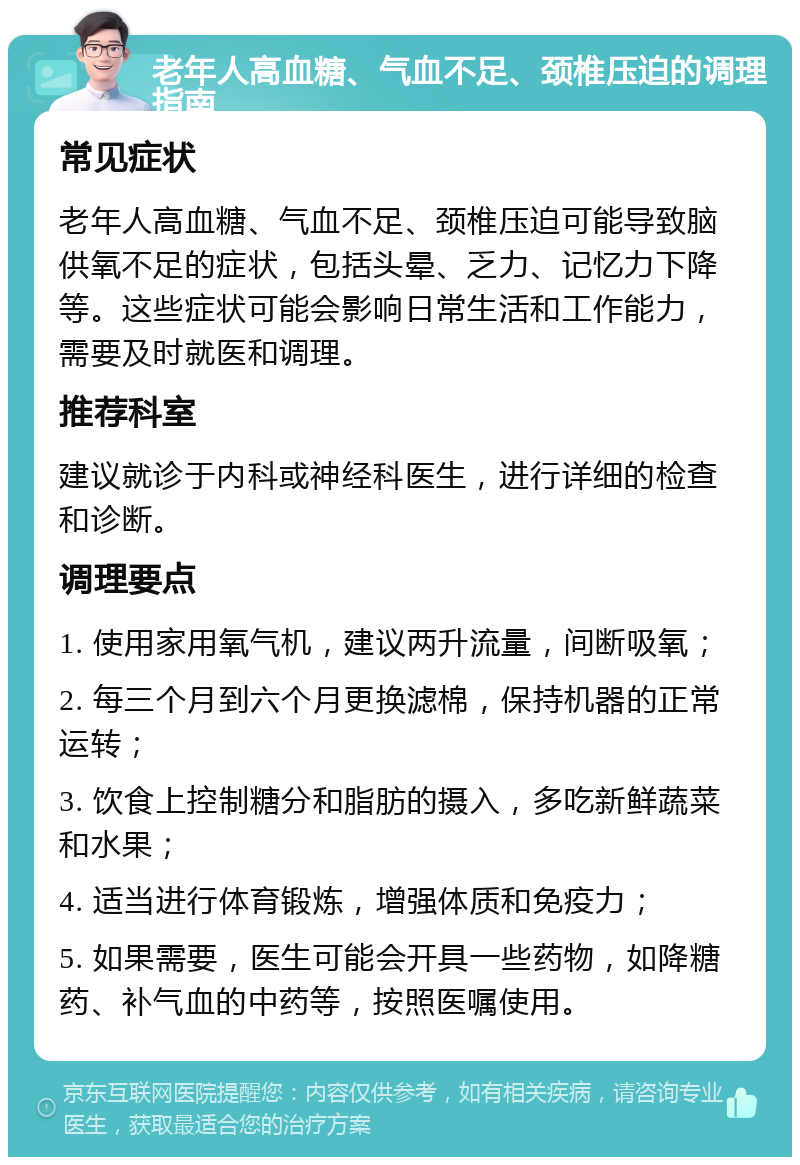 老年人高血糖、气血不足、颈椎压迫的调理指南 常见症状 老年人高血糖、气血不足、颈椎压迫可能导致脑供氧不足的症状，包括头晕、乏力、记忆力下降等。这些症状可能会影响日常生活和工作能力，需要及时就医和调理。 推荐科室 建议就诊于内科或神经科医生，进行详细的检查和诊断。 调理要点 1. 使用家用氧气机，建议两升流量，间断吸氧； 2. 每三个月到六个月更换滤棉，保持机器的正常运转； 3. 饮食上控制糖分和脂肪的摄入，多吃新鲜蔬菜和水果； 4. 适当进行体育锻炼，增强体质和免疫力； 5. 如果需要，医生可能会开具一些药物，如降糖药、补气血的中药等，按照医嘱使用。