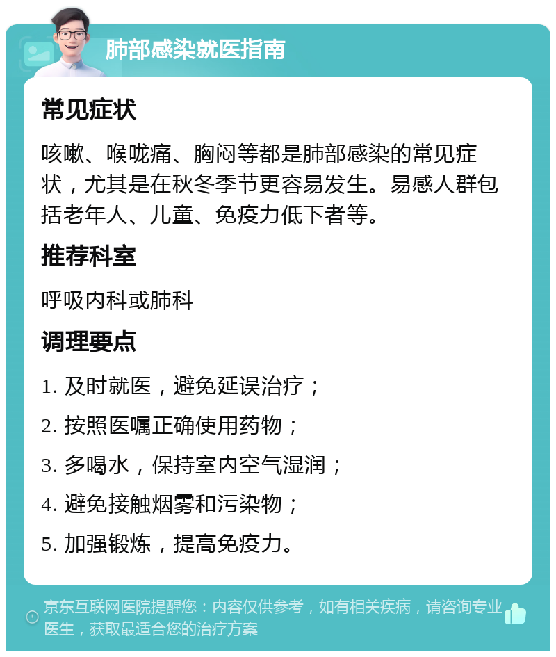 肺部感染就医指南 常见症状 咳嗽、喉咙痛、胸闷等都是肺部感染的常见症状，尤其是在秋冬季节更容易发生。易感人群包括老年人、儿童、免疫力低下者等。 推荐科室 呼吸内科或肺科 调理要点 1. 及时就医，避免延误治疗； 2. 按照医嘱正确使用药物； 3. 多喝水，保持室内空气湿润； 4. 避免接触烟雾和污染物； 5. 加强锻炼，提高免疫力。