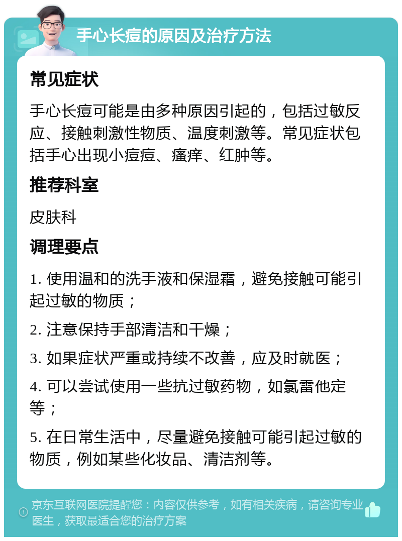 手心长痘的原因及治疗方法 常见症状 手心长痘可能是由多种原因引起的，包括过敏反应、接触刺激性物质、温度刺激等。常见症状包括手心出现小痘痘、瘙痒、红肿等。 推荐科室 皮肤科 调理要点 1. 使用温和的洗手液和保湿霜，避免接触可能引起过敏的物质； 2. 注意保持手部清洁和干燥； 3. 如果症状严重或持续不改善，应及时就医； 4. 可以尝试使用一些抗过敏药物，如氯雷他定等； 5. 在日常生活中，尽量避免接触可能引起过敏的物质，例如某些化妆品、清洁剂等。