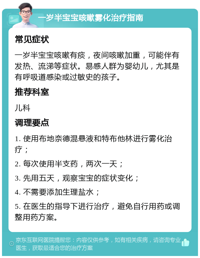 一岁半宝宝咳嗽雾化治疗指南 常见症状 一岁半宝宝咳嗽有痰，夜间咳嗽加重，可能伴有发热、流涕等症状。易感人群为婴幼儿，尤其是有呼吸道感染或过敏史的孩子。 推荐科室 儿科 调理要点 1. 使用布地奈德混悬液和特布他林进行雾化治疗； 2. 每次使用半支药，两次一天； 3. 先用五天，观察宝宝的症状变化； 4. 不需要添加生理盐水； 5. 在医生的指导下进行治疗，避免自行用药或调整用药方案。