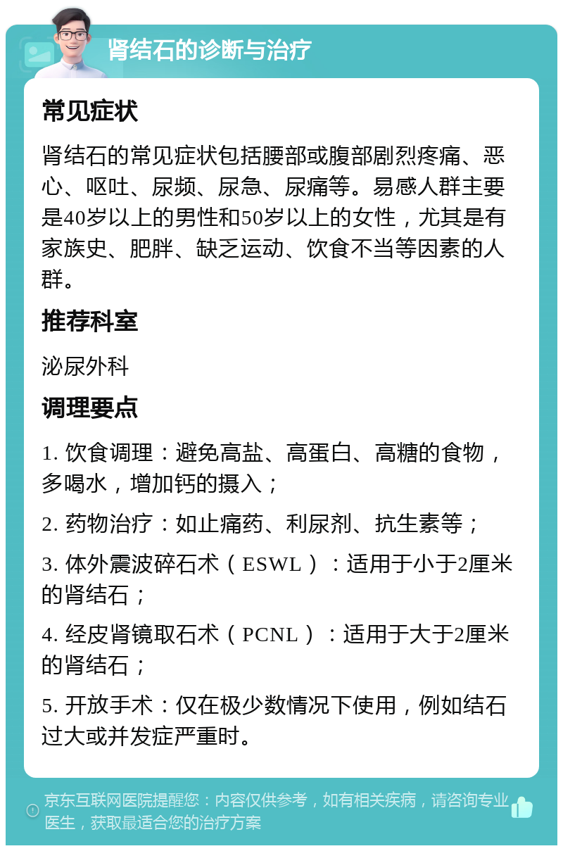 肾结石的诊断与治疗 常见症状 肾结石的常见症状包括腰部或腹部剧烈疼痛、恶心、呕吐、尿频、尿急、尿痛等。易感人群主要是40岁以上的男性和50岁以上的女性，尤其是有家族史、肥胖、缺乏运动、饮食不当等因素的人群。 推荐科室 泌尿外科 调理要点 1. 饮食调理：避免高盐、高蛋白、高糖的食物，多喝水，增加钙的摄入； 2. 药物治疗：如止痛药、利尿剂、抗生素等； 3. 体外震波碎石术（ESWL）：适用于小于2厘米的肾结石； 4. 经皮肾镜取石术（PCNL）：适用于大于2厘米的肾结石； 5. 开放手术：仅在极少数情况下使用，例如结石过大或并发症严重时。