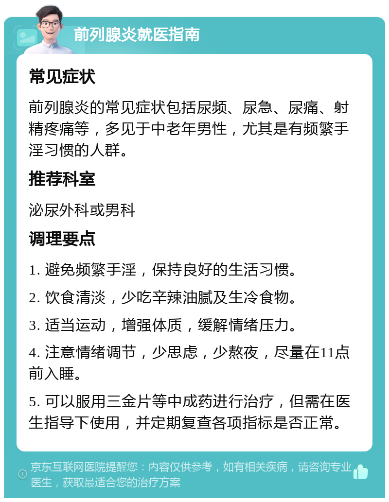 前列腺炎就医指南 常见症状 前列腺炎的常见症状包括尿频、尿急、尿痛、射精疼痛等，多见于中老年男性，尤其是有频繁手淫习惯的人群。 推荐科室 泌尿外科或男科 调理要点 1. 避免频繁手淫，保持良好的生活习惯。 2. 饮食清淡，少吃辛辣油腻及生冷食物。 3. 适当运动，增强体质，缓解情绪压力。 4. 注意情绪调节，少思虑，少熬夜，尽量在11点前入睡。 5. 可以服用三金片等中成药进行治疗，但需在医生指导下使用，并定期复查各项指标是否正常。