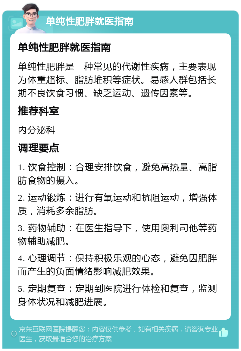 单纯性肥胖就医指南 单纯性肥胖就医指南 单纯性肥胖是一种常见的代谢性疾病，主要表现为体重超标、脂肪堆积等症状。易感人群包括长期不良饮食习惯、缺乏运动、遗传因素等。 推荐科室 内分泌科 调理要点 1. 饮食控制：合理安排饮食，避免高热量、高脂肪食物的摄入。 2. 运动锻炼：进行有氧运动和抗阻运动，增强体质，消耗多余脂肪。 3. 药物辅助：在医生指导下，使用奥利司他等药物辅助减肥。 4. 心理调节：保持积极乐观的心态，避免因肥胖而产生的负面情绪影响减肥效果。 5. 定期复查：定期到医院进行体检和复查，监测身体状况和减肥进展。