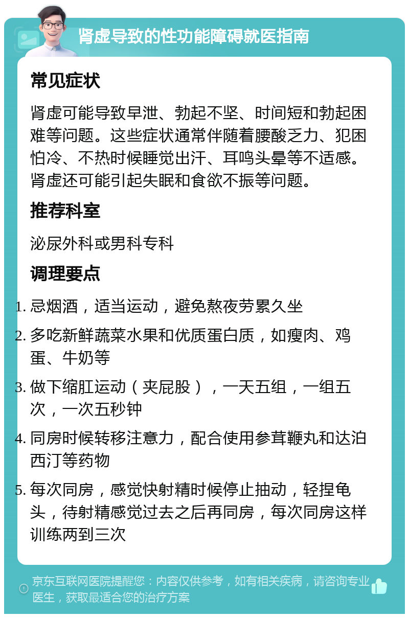 肾虚导致的性功能障碍就医指南 常见症状 肾虚可能导致早泄、勃起不坚、时间短和勃起困难等问题。这些症状通常伴随着腰酸乏力、犯困怕冷、不热时候睡觉出汗、耳鸣头晕等不适感。肾虚还可能引起失眠和食欲不振等问题。 推荐科室 泌尿外科或男科专科 调理要点 忌烟酒，适当运动，避免熬夜劳累久坐 多吃新鲜蔬菜水果和优质蛋白质，如瘦肉、鸡蛋、牛奶等 做下缩肛运动（夹屁股），一天五组，一组五次，一次五秒钟 同房时候转移注意力，配合使用参茸鞭丸和达泊西汀等药物 每次同房，感觉快射精时候停止抽动，轻捏龟头，待射精感觉过去之后再同房，每次同房这样训练两到三次