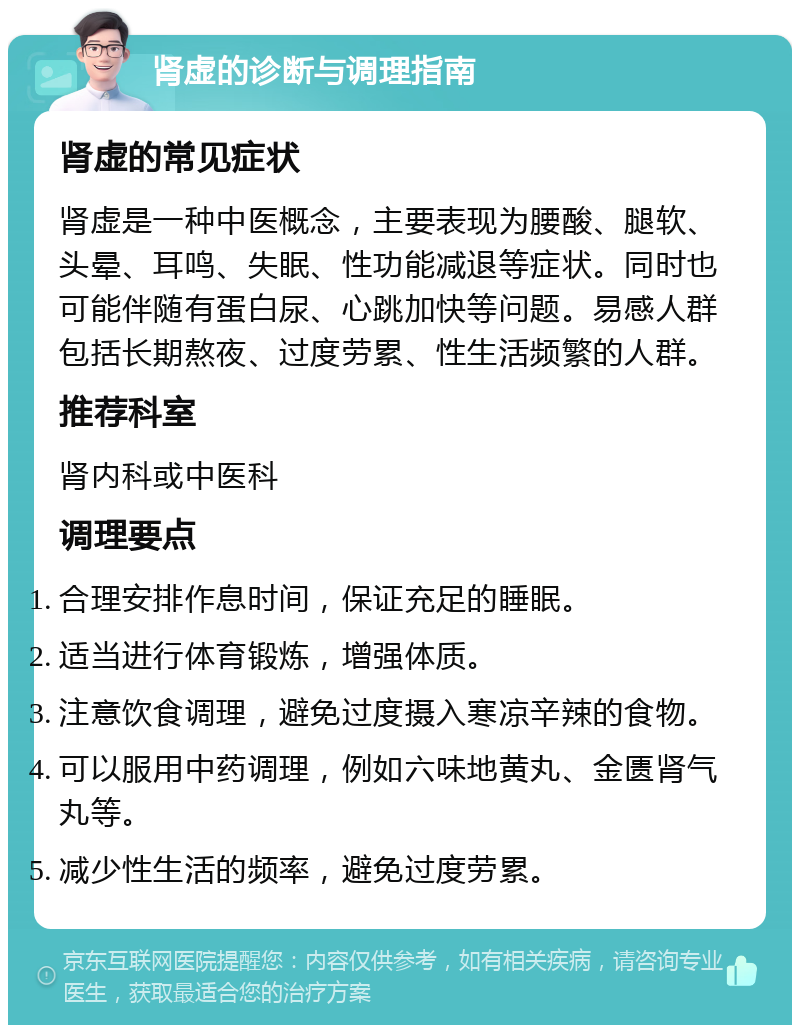 肾虚的诊断与调理指南 肾虚的常见症状 肾虚是一种中医概念，主要表现为腰酸、腿软、头晕、耳鸣、失眠、性功能减退等症状。同时也可能伴随有蛋白尿、心跳加快等问题。易感人群包括长期熬夜、过度劳累、性生活频繁的人群。 推荐科室 肾内科或中医科 调理要点 合理安排作息时间，保证充足的睡眠。 适当进行体育锻炼，增强体质。 注意饮食调理，避免过度摄入寒凉辛辣的食物。 可以服用中药调理，例如六味地黄丸、金匮肾气丸等。 减少性生活的频率，避免过度劳累。