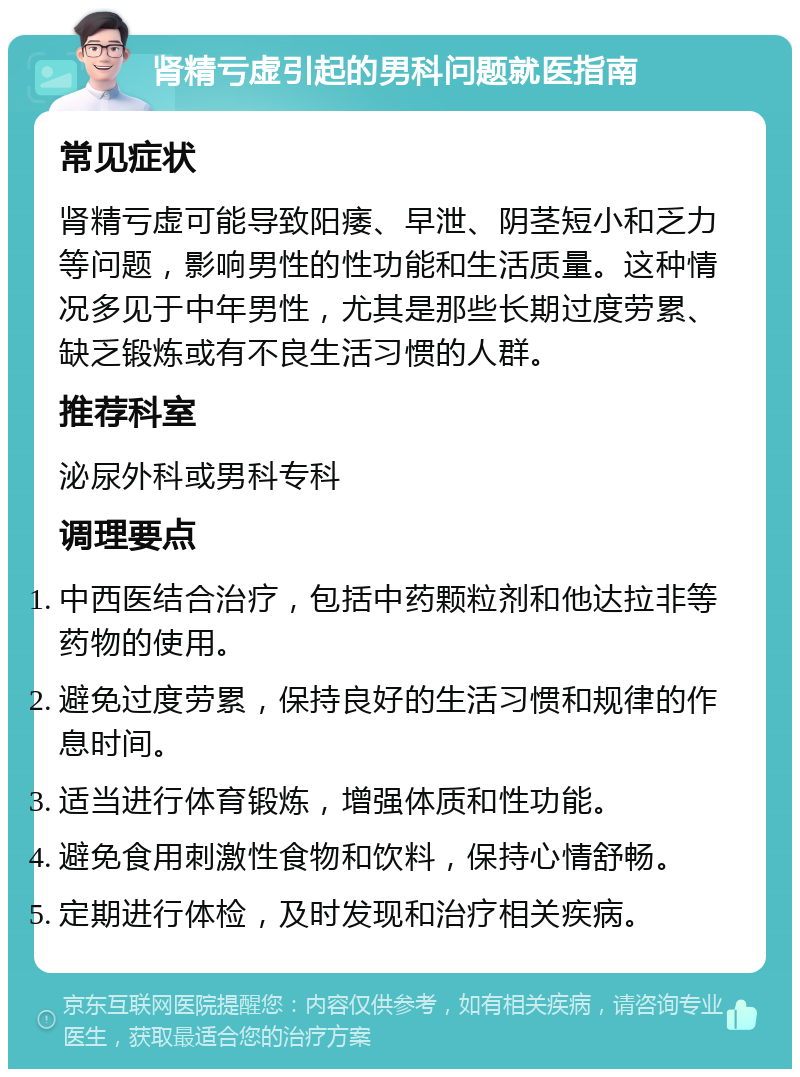 肾精亏虚引起的男科问题就医指南 常见症状 肾精亏虚可能导致阳痿、早泄、阴茎短小和乏力等问题，影响男性的性功能和生活质量。这种情况多见于中年男性，尤其是那些长期过度劳累、缺乏锻炼或有不良生活习惯的人群。 推荐科室 泌尿外科或男科专科 调理要点 中西医结合治疗，包括中药颗粒剂和他达拉非等药物的使用。 避免过度劳累，保持良好的生活习惯和规律的作息时间。 适当进行体育锻炼，增强体质和性功能。 避免食用刺激性食物和饮料，保持心情舒畅。 定期进行体检，及时发现和治疗相关疾病。