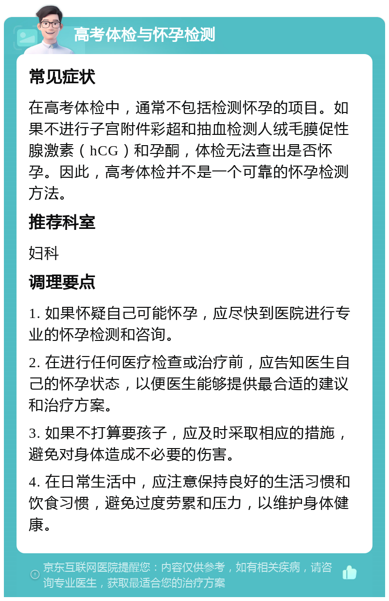 高考体检与怀孕检测 常见症状 在高考体检中，通常不包括检测怀孕的项目。如果不进行子宫附件彩超和抽血检测人绒毛膜促性腺激素（hCG）和孕酮，体检无法查出是否怀孕。因此，高考体检并不是一个可靠的怀孕检测方法。 推荐科室 妇科 调理要点 1. 如果怀疑自己可能怀孕，应尽快到医院进行专业的怀孕检测和咨询。 2. 在进行任何医疗检查或治疗前，应告知医生自己的怀孕状态，以便医生能够提供最合适的建议和治疗方案。 3. 如果不打算要孩子，应及时采取相应的措施，避免对身体造成不必要的伤害。 4. 在日常生活中，应注意保持良好的生活习惯和饮食习惯，避免过度劳累和压力，以维护身体健康。