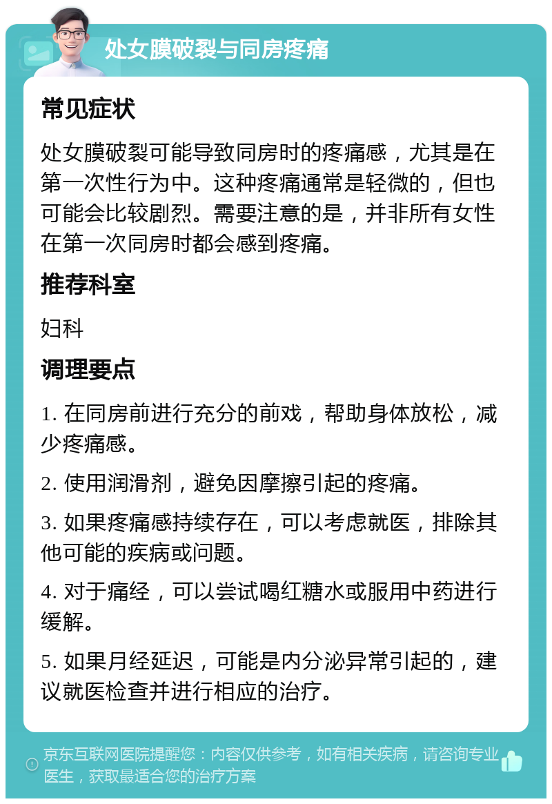 处女膜破裂与同房疼痛 常见症状 处女膜破裂可能导致同房时的疼痛感，尤其是在第一次性行为中。这种疼痛通常是轻微的，但也可能会比较剧烈。需要注意的是，并非所有女性在第一次同房时都会感到疼痛。 推荐科室 妇科 调理要点 1. 在同房前进行充分的前戏，帮助身体放松，减少疼痛感。 2. 使用润滑剂，避免因摩擦引起的疼痛。 3. 如果疼痛感持续存在，可以考虑就医，排除其他可能的疾病或问题。 4. 对于痛经，可以尝试喝红糖水或服用中药进行缓解。 5. 如果月经延迟，可能是内分泌异常引起的，建议就医检查并进行相应的治疗。