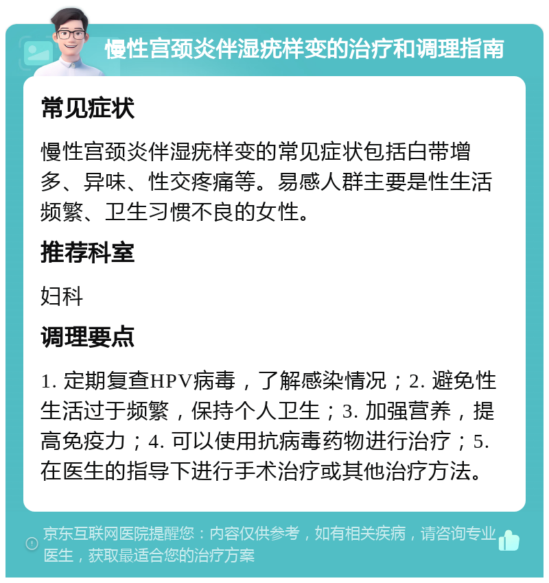 慢性宫颈炎伴湿疣样变的治疗和调理指南 常见症状 慢性宫颈炎伴湿疣样变的常见症状包括白带增多、异味、性交疼痛等。易感人群主要是性生活频繁、卫生习惯不良的女性。 推荐科室 妇科 调理要点 1. 定期复查HPV病毒，了解感染情况；2. 避免性生活过于频繁，保持个人卫生；3. 加强营养，提高免疫力；4. 可以使用抗病毒药物进行治疗；5. 在医生的指导下进行手术治疗或其他治疗方法。