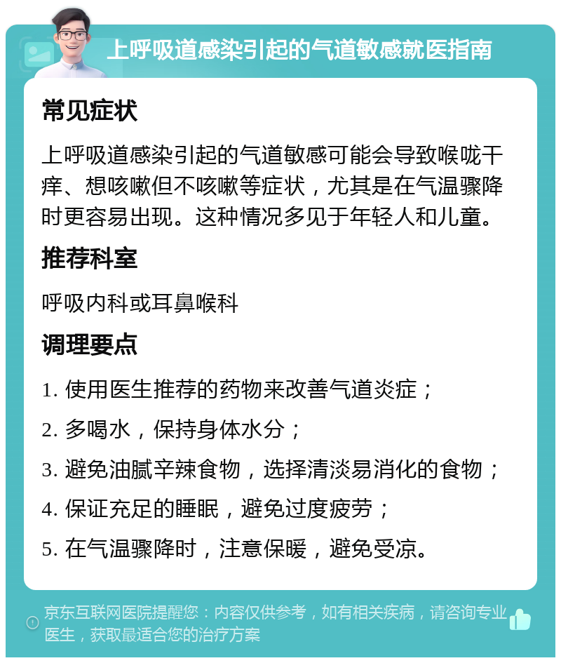 上呼吸道感染引起的气道敏感就医指南 常见症状 上呼吸道感染引起的气道敏感可能会导致喉咙干痒、想咳嗽但不咳嗽等症状，尤其是在气温骤降时更容易出现。这种情况多见于年轻人和儿童。 推荐科室 呼吸内科或耳鼻喉科 调理要点 1. 使用医生推荐的药物来改善气道炎症； 2. 多喝水，保持身体水分； 3. 避免油腻辛辣食物，选择清淡易消化的食物； 4. 保证充足的睡眠，避免过度疲劳； 5. 在气温骤降时，注意保暖，避免受凉。