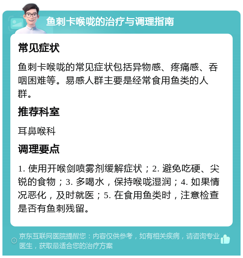 鱼刺卡喉咙的治疗与调理指南 常见症状 鱼刺卡喉咙的常见症状包括异物感、疼痛感、吞咽困难等。易感人群主要是经常食用鱼类的人群。 推荐科室 耳鼻喉科 调理要点 1. 使用开喉剑喷雾剂缓解症状；2. 避免吃硬、尖锐的食物；3. 多喝水，保持喉咙湿润；4. 如果情况恶化，及时就医；5. 在食用鱼类时，注意检查是否有鱼刺残留。