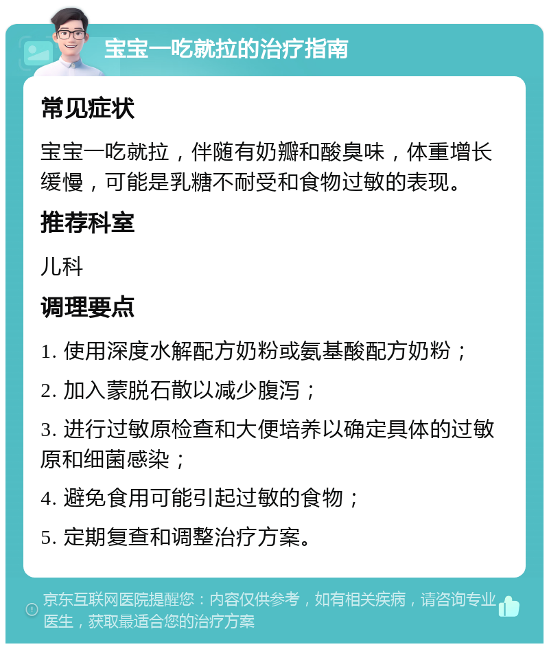 宝宝一吃就拉的治疗指南 常见症状 宝宝一吃就拉，伴随有奶瓣和酸臭味，体重增长缓慢，可能是乳糖不耐受和食物过敏的表现。 推荐科室 儿科 调理要点 1. 使用深度水解配方奶粉或氨基酸配方奶粉； 2. 加入蒙脱石散以减少腹泻； 3. 进行过敏原检查和大便培养以确定具体的过敏原和细菌感染； 4. 避免食用可能引起过敏的食物； 5. 定期复查和调整治疗方案。