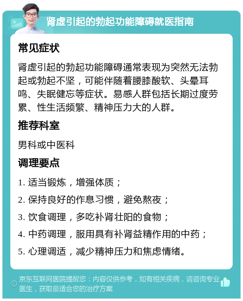 肾虚引起的勃起功能障碍就医指南 常见症状 肾虚引起的勃起功能障碍通常表现为突然无法勃起或勃起不坚，可能伴随着腰膝酸软、头晕耳鸣、失眠健忘等症状。易感人群包括长期过度劳累、性生活频繁、精神压力大的人群。 推荐科室 男科或中医科 调理要点 1. 适当锻炼，增强体质； 2. 保持良好的作息习惯，避免熬夜； 3. 饮食调理，多吃补肾壮阳的食物； 4. 中药调理，服用具有补肾益精作用的中药； 5. 心理调适，减少精神压力和焦虑情绪。